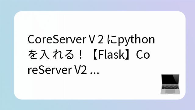 CoreServer V2 にpython を入れる！【Flask】CoreServer V2 にpython を入れる！【Flaskとコアサーバー】